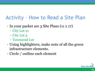 Activity – How to Read a Site Plan
• In your packet are 3 Site Plans (11 x 17)
  ▫ City Lot 21
  ▫ City Lot 3
  ▫ Townsend Lot
• Using highlighters, make note of all the green
  infrastructure elements.
• Circle / outline each element



                                                   75
 