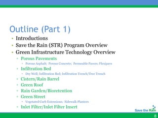 Outline (Part 1)
• Introductions
• Save the Rain (STR) Program Overview
• Green Infrastructure Technology Overview
  ▫ Porous Pavements
       Porous Asphalt; Porous Concrete; Permeable Pavers; Flexipave
  ▫ Infiltration Bed
       Dry Well; Infiltration Bed; Infiltration Trench/Tree Trench
  ▫   Cistern/Rain Barrel
  ▫   Green Roof
  ▫   Rain Garden/Bioretention
  ▫   Green Street
       Vegetated Curb Extensions; Sidewalk Planters
  ▫ Inlet Filter/Inlet Filter Insert

                                                                       8
 