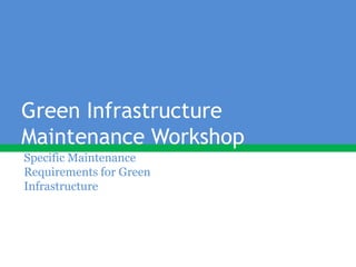 Green Infrastructure
Maintenance Workshop
Specific Maintenance
Requirements for Green
Infrastructure
 