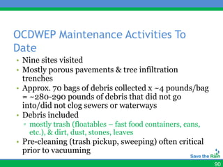OCDWEP Maintenance Activities To
Date
• Nine sites visited
• Mostly porous pavements & tree infiltration
  trenches
• Approx. 70 bags of debris collected x ~4 pounds/bag
  = ~280-290 pounds of debris that did not go
  into/did not clog sewers or waterways
• Debris included
  ▫ mostly trash (floatables – fast food containers, cans,
    etc.), & dirt, dust, stones, leaves
• Pre-cleaning (trash pickup, sweeping) often critical
  prior to vacuuming
                                                             90
 
