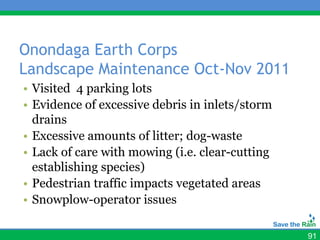 Onondaga Earth Corps
Landscape Maintenance Oct-Nov 2011
• Visited 4 parking lots
• Evidence of excessive debris in inlets/storm
  drains
• Excessive amounts of litter; dog-waste
• Lack of care with mowing (i.e. clear-cutting
  establishing species)
• Pedestrian traffic impacts vegetated areas
• Snowplow-operator issues

                                                 91
 