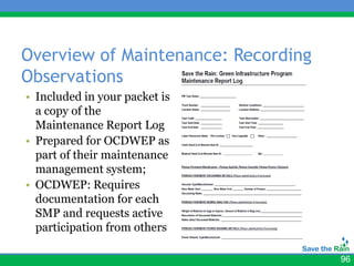 Overview of Maintenance: Recording
Observations
• Included in your packet is
  a copy of the
  Maintenance Report Log
• Prepared for OCDWEP as
  part of their maintenance
  management system;
• OCDWEP: Requires
  documentation for each
  SMP and requests active
  participation from others

                                     96
 