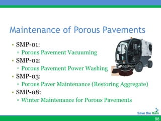 Maintenance of Porous Pavements
• SMP-01:
 ▫ Porous Pavement Vacuuming
• SMP-02:
 ▫ Porous Pavement Power Washing
• SMP-03:
 ▫ Porous Paver Maintenance (Restoring Aggregate)
• SMP-08:
 ▫ Winter Maintenance for Porous Pavements


                                                    98
 