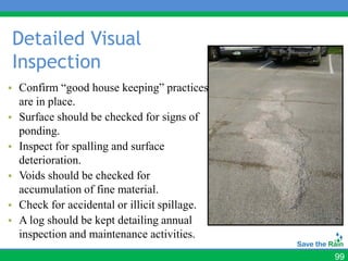 Detailed Visual
Inspection
• Confirm “good house keeping” practices
  are in place.
• Surface should be checked for signs of
  ponding.
• Inspect for spalling and surface
  deterioration.
• Voids should be checked for
  accumulation of fine material.
• Check for accidental or illicit spillage.
• A log should be kept detailing annual
  inspection and maintenance activities.
                                              99
 