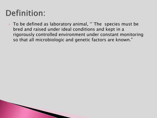  To be defined as laboratory animal, ‘’ The species must be
bred and raised under ideal conditions and kept in a
rigorously controlled environment under constant monitoring
so that all microbiologic and genetic factors are known.”
 