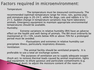  Temperature:
The temperature must be measured continuously. The
recommended (optimal) temperature range for mice, rats, guinea pigs
and miniature pigs is 20–24 C, while for dogs, cats and rabbits it is 15–
21 C. Sudden change in temperature variations may harm laboratory
animals. Emergency equipment to maintain appropriate environmental
temperatures should be available.
 Humidity:
Extreme variations in relative humidity (RH) have an adverse
effect on the health and well-being of animals. The RH must ordinarily be
maintained at 55+10%. Levels below 40% or above 70% for a prolonged
period must be avoided.
Fluctuations and extremes in relative humidity can
precipitate illness, particularly respiratory diseases.
 Ventilation:
The animal facility should be ventilated properly. It is
preferable to use a total air exchange system.
The purposes of ventilation are to supply adequate oxygen
(fresh air); to remove thermal loads caused by animal respiration, lights
and equipment; to dilute gaseous and particulate contaminants (e.g.
ammonia or dust); to adjust the moisture content of the room air.
 