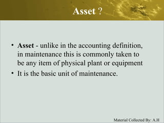 Asset  ? Asset  - unlike in the accounting definition, in maintenance this is commonly taken to be any item of physical plant or equipment It is the basic unit of maintenance. 