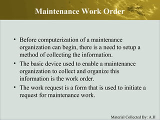 Maintenance Work Order Before computerization of a maintenance organization can begin, there is a need to setup a method of collecting the information. The basic device used to enable a maintenance organization to collect and organize this information is the work order. The work request is a form that is used to initiate a request for maintenance work. 