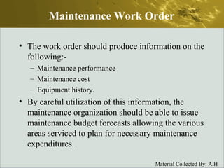 The work order should produce information on the following:- Maintenance performance Maintenance cost Equipment history. By careful utilization of this information, the maintenance organization should be able to issue maintenance budget forecasts allowing the various areas serviced to plan for necessary maintenance expenditures. Maintenance Work Order 