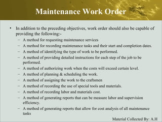 In addition to the preceding objectives, work order should also be capable of providing the following:- A method for requesting maintenance services A method for recording maintenance tasks and their start and completion dates. A method of identifying the type of work to be performed. A method of providing detailed instructions for each step of the job to be performed. A method of authorizing work when the costs will exceed certain level. A method of planning & scheduling the work. A method of assigning the work to the craftsmen A method of recording the use of special tools and materials. A method of recording labor and materials cost. A method of generating reports that can be measure labor and supervision efficiency. A method of generating reports that allow for cost analysis of all maintenance tasks Maintenance Work Order 