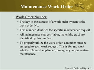 Work Order Number: The key to the success of a work order system is the work order No. This number identifies the specific maintenance request. All maintenance charges (labor, materials, etc..) are identified by this number. To properly utilize the work order, a number must be assigned to each work request. This is for any work whether planned, unplanned, emergency, or preventive maintenance. Maintenance Work Order 