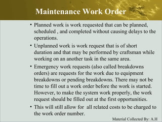 Planned work is work requested that can be planned, scheduled , and completed without causing delays to the operations. Unplanned work is work request that is of short duration and that may be performed by craftsman while working on an another task in the same area. Emergency work requests (also called breakdowns orders) are requests for the work due to equipment breakdowns or pending breakdowns. There may not be time to fill out a work order before the work is started. However, to make the system work properly, the work request should be filled out at the first opportunities.  This will still allow for  all related costs to be charged to the work order number. Maintenance Work Order 
