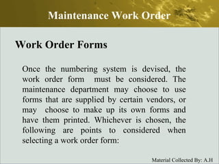 Work Order Forms Once the numbering system is devised, the work order form  must be considered. The maintenance department may choose to use forms that are supplied by certain vendors, or may  choose to make up its own forms and have them printed. Whichever is chosen, the following are points to considered when selecting a work order form: Maintenance Work Order 