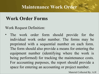 Work Order Forms Work Request Definition: The work order form should provide for the individual work order number. The forms may be preprinted with a sequential number on each form. The form should also provide a means for entering the equipment number (identifying where the work is being performed) for tracking the maintenance costs. For accounting purposes, the report should provide a space for entering an accounting or project number. Maintenance Work Order 