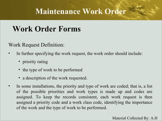 Work Order Forms Work Request Definition: In further specifying the work request, the work order should include: priority rating the type of work to be performed a description of the work requested. In some installations, the priority and type of work are coded; that is, a list of the possible priorities and work types is made up and codes are assigned. To keep the records consistent, each work request is then assigned a priority code and a work class code, identifying the importance of the work and the type of work to be performed. Maintenance Work Order 