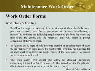 Work Order Forms Work Order Scheduling To allow for proper scheduling of the work request, there should be some place on the work order for the supervisor (or, in some installations, a planner) to estimate the following requirements to perform the work: the man-hours, the crafts, and the materials. This will assist in proper scheduling of the work order. In figuring costs, there should be some method of entering planned costs by the requester. In some cases, the work order form may need a space for an individual to approve the work request if the total cost is to exceed some predetermined level. The work order form should also allow for detailed instructions concerning the work order to be entered. This would include the job plan (the instructions on how to carry out the work request).. Maintenance Work Order 
