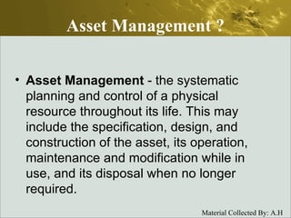 Asset Management ? Asset Management  - the systematic planning and control of a physical resource throughout its life. This may include the specification, design, and construction of the asset, its operation, maintenance and modification while in use, and its disposal when no longer required.    