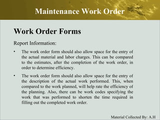 Work Order Forms Report Information: The work order form should also allow space for the entry of the actual material and labor charges. This can be compared to the estimates, after the completion of the work order, in order to determine efficiency. The work order form should also allow space for the entry of the description of the actual work performed. This, when compared to the work planned, will help rate the efficiency of the planning. Also, there can be work codes specifying the work that was performed to shorten the time required in filling out the completed work order. Maintenance Work Order 