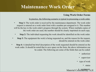 Maintenance Work Order Using Work Order Forms In practice, the following scenario is typical in processing a work order. Step 1:  The work order is received by the maintenance department. The work order request is entered on a work order form with a number pre assigned to it. This number will be the key to the work order's progress through the system. Where multiple copies of the work order are used, the number should be clearly imprinted on each copy. Step 2:  The individual requesting the work should be identified on the work order. Step 3:  The equipment the work is being requested on, and the reason for the request, should be entered on the work order. Step 4:  A detailed but brief description of the work requested should be entered on the work order. It should be noted that to save space on the form, the above information can be coded. The following are some of the fields that can be coded: authorizer supervisor type of work status equipment. 
