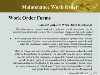 Work Order Forms Usage of Completed Work Order Information The information on completed work orders can be used to track maintenance costs for equipment and department expenses. The two main types of expenses that can be tracked are labor and material charges. Labor charges are taken from the work order time charges as reported by the craftsmen and supervisors. The time charges entered are recorded as expenses against the work order. The time charges can also be used to enter the payroll information for each employee, assuring that all time is accounted for. Material charges are taken from the material information entered on the work order by the craftsmen or supervisor. The materials from the stores, including specific spares for the equipment, are recorded. Typical information would include the description of the material used, the part number, and the cost information (this may be filled in by the supervisor or planner). This will allow for timely reordering of critical spares. Space may be allocated for recording any special tools or equipment that the work order required. Maintenance Work Order 