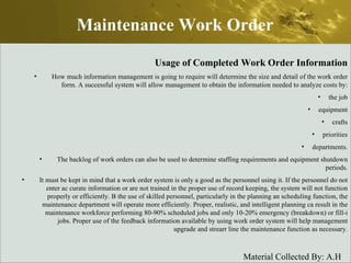 Maintenance Work Order Usage of Completed Work Order Information How much information management is going to require will determine the size and detail of the work order form. A successful system will allow management to obtain the information needed to analyze costs by: the job equipment crafts priorities departments. The backlog of work orders can also be used to determine staffing requirements and equipment shutdown periods. It must be kept in mind that a work order system is only a good as the personnel using it. If the personnel do not enter ac curate information or are not trained in the proper use of record keeping, the system will not function properly or efficiently. B the use of skilled personnel, particularly in the planning an scheduling function, the maintenance department will operate more efficiently. Proper, realistic, and intelligent planning ca result in the maintenance workforce performing 80-90% scheduled jobs and only 10-20% emergency (breakdown) or fill-i jobs. Proper use of the feedback information available by using work order system will help management upgrade and strearr line the maintenance function as necessary. 