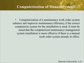 Computerization of a maintenance work order system enhance and improves maintenance efficiency if the correct computerize system for the installation is used. It must be noted that the computerized maintenance management system installation is more effective if there is a manual work order system already in effect. Computerization of Manual Systems 