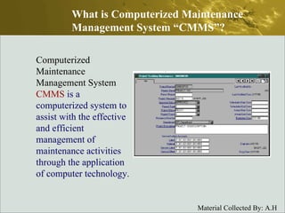 Computerized Maintenance Management System  CMMS   is a computerized system to assist with the effective and efficient management of maintenance activities through the application of computer technology.  What is Computerized Maintenance Management System “CMMS”? 