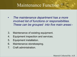 Maintenance Function ? The maintenance department has a more involved list of functions or responsibilities. These can be grouped  into five main areas:- Maintenance of existing equipment. Equipment inspection and services. Equipment installation. Maintenance storekeeping. Craft administration. 