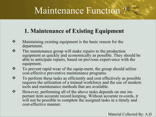 Maintenance Function ? Maintaining existing equipment is the basic reason for the department.  The maintenance group will make repairs to the production equipment as quickly and economically as possible. They should be able to anticipate repairs, based on previous experi­ence with the equipment.  To prevent rapid wear of the equip­ment, the group should utilize cost-effective preventive maintenance programs. To perform these tasks as efficiently and cost effectively as possible requires the utilization of a trained workforce and the use of modern tools and maintenance methods that are available.  However, performing all of the above tasks depends on one im­portant item accurate record keeping. Without accurate re­cords, it will not be possible to complete the assigned tasks in a timely and cost-effective manner. 1. Maintenance of Existing Equipment 