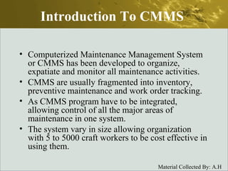 Introduction To CMMS Computerized Maintenance Management System or CMMS has been developed to organize, expatiate and monitor all maintenance activities.  CMMS are usually fragmented into inventory, preventive maintenance and work order tracking.  As CMMS program have to be integrated, allowing control of all the major areas of maintenance in one system.  The system vary in size allowing organization with 5 to 5000 craft workers to be cost effective in using them.  