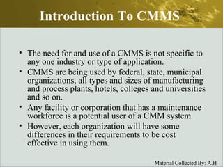 Introduction To CMMS The need for and use of a CMMS is not specific to any one industry or type of application. CMMS are being used by federal, state, municipal organizations, all types and sizes of manufacturing and process plants, hotels, colleges and universities and so on.  Any facility or corporation that has a maintenance workforce is a potential user of a CMM system.  However, each organization will have some differences in their requirements to be cost effective in using them.  
