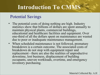 Introduction To CMMS The potential costs of doing nothing are high. Industry statistics show that billions of dollars are spent annually to maintain physical plants, commercial buildings, educational and healthcare facilities and equipment. Over one-third of all the dollars spent on maintenance are wasted due to poor or inadequate maintenance management.  When scheduled maintenance is not followed, premature breakdown is a certain outcome. The associated costs of breakdown do not stop with equipment repair and replacement - there are also the realities of unproductive downtime, lost business, displacement of building occupants, uneven workloads, overtime, and emergency inventory purchasing.  Potential Savings 