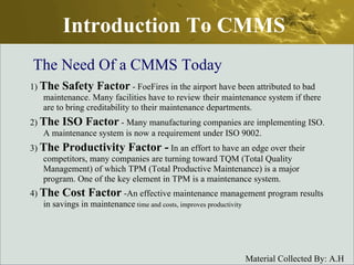 Introduction To CMMS 1)  The Safety Factor  - FoeFires in the airport have been attributed to bad maintenance. Many facilities have to review their maintenance system if there are to bring creditability to their maintenance departments.  2)  The ISO Factor  - Many manufacturing companies are implementing ISO. A maintenance system is now a requirement under ISO 9002.  3)  The Productivity Factor -  In an effort to have an edge over their competitors, many companies are turning toward TQM (Total Quality Management) of which TPM (Total Productive Maintenance) is a major program. One of the key element in TPM is a maintenance system. 4)  The Cost Factor  -An effective maintenance management program results in savings in maintenance  time and costs, improves productivity  The Need Of a CMMS Today 