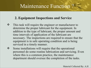 Maintenance Function ? This task will require the engineer or manufacturer to determine the proper lubricant for the equipment. In addition to the type of lubricant, the proper amount and time intervals of application of the lubricant are necessary. The inspections are required to ensure that the equipment is in safe operating condition and is being serviced in a timely manner. Some installations will require that the operational personnel do some routine lubrication and servicing. Even where this is a common practice, the maintenance department should oversee the completion of the tasks. 2. Equipment Inspections and Service 