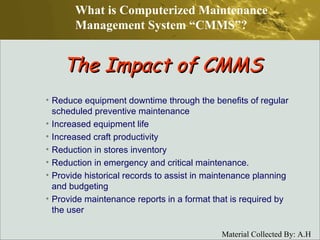 Reduce equipment downtime through the benefits of regular scheduled preventive maintenance Increased equipment life Increased craft productivity Reduction in stores inventory Reduction in emergency and critical maintenance. Provide historical records to assist in maintenance planning and budgeting Provide maintenance reports in a format that is required by the user The Impact of CMMS What is Computerized Maintenance Management System “CMMS”? 