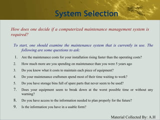 System Selection How does one decide if a computerized maintenance management system is required? To start, one should examine the maintenance system that is currently in use. The following are some questions to ask:   1. Are the maintenance costs for your installation rising faster than the operating costs? 2. How much more are you spending on maintenance than you were 5 years ago 3. Do you know what it costs to maintain each piece of equipment? 4. Do your maintenance craftsmen spend most of their time waiting to work? 5. Do you have storage bins full of spare parts that never seem to be used? Does your equipment seem to break down at the worst possible time or without any warning? Do you have access to the information needed to plan properly for the future? Is the information you have in a usable form? 