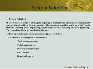 System Selection System Selection If the decision is made to investigate acquiring a computerized maintenance management system, it is advisable to form a committee. The committee should be made up of individuals from the following areas: engineering, maintenance, stores, accounting, and data processing. This committee should accomplish the following: 1. Review present record keeping systems and paper work flow. 2. Set objectives for the system in the areas of: Work order processing.  Maintenance stores. Preventive Maintenance. Cost Controls. Required Reports. 