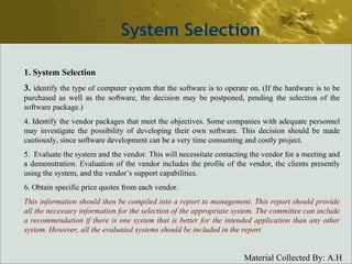 System Selection System Selection 3.  identify the type of computer system that the software is to operate on. (If the hardware is to be purchased as well as the software, the decision may be postponed, pending the selection of the software package.) 4. Identify the vendor packages that meet the objectives. Some companies with adequate personnel may investigate the possibility of developing their own software. This decision should be made cautiously, since software development can be a very time consuming and costly project. 5.  Evaluate the system and the vendor. This will necessitate contacting the vendor for a meeting and a demonstration. Evaluation of the vendor includes the profile of the vendor, the clients presently using the system, and the vendor’s support capabilities. 6. Obtain specific price quotes from each vendor. This information should then be compiled into a report to management. This report should provide all the necessary information for the selection of the appropriate system. The committee can include a recommendation if there is one system that is better for the intended application than any other system. However, all the evaluated systems should be included in the report 