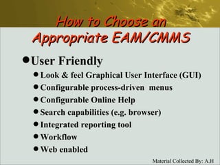 How to Choose an Appropriate EAM/CMMS User Friendly Look & feel Graphical User Interface (GUI) Configurable process-driven  menus  Configurable Online Help Search capabilities (e.g. browser) Integrated reporting tool Workflow Web enabled 