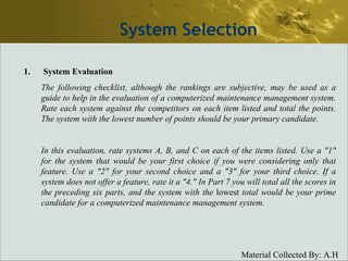 System Selection System Evaluation The following checklist, although the rankings are subjective, may be used as a guide to help in the evaluation of a computerized maintenance management system. Rate each system against the competitors on each item listed and total the points. The system with the lowest number of points should be your primary candidate. In this evaluation, rate systems A, B, and C on each of the items listed. Use a "1" for the system that would be your first choice if you were considering only that feature. Use a "2" for your second choice and a "3" for your third choice. If a system does not offer a feature, rate it a "4." In Part 7 you will total all the scores in the preceding six parts, and the system with the  lowest   total would be your prime candidate for a computerized maintenance management system. 