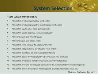 System Selection WORK ORDER MANAGEMENT 1. The system produces corrective work orders 2. The system produces preventive maintenance work orders 3. The system tracks labor costs automatically 4. The system tracks material costs automatically 5. The work order uses priority codes 6. The work order uses status codes 7. The system sorts backlog by crafi and priority. 8. The system can produce a list of active work orders 9 The system maintains an active equipment history 10. The system allows for manual entry of work order cost estimates 11. The system produces a list of work orders ready for scheduling 12. The system provides net capacity calculations to compensate for work interruptions 13. The system allows for complex planning such as crafts, materials, tools, etc. 