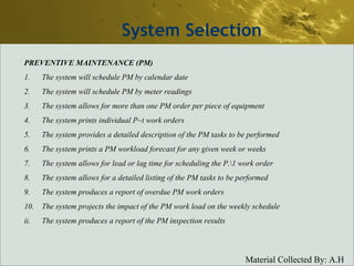 System Selection PREVENTIVE MAINTENANCE (PM) 1. The system will schedule PM by calendar date 2. The system will schedule PM by meter readings 3. The system allows for more than one PM order per piece of equipment 4. The system prints individual P~t work orders 5. The system provides a detailed description of the PM tasks to be performed 6. The system prints a PM workload forecast for any given week or weeks 7. The system allows for lead or lag time for scheduling the P.\1 work order 8. The system allows for a detailed listing of the PM tasks to be performed 9. The system produces a report of overdue PM work orders 10. The system projects the impact of the PM work load on the weekly schedule ii. The system produces a report of the PM inspection results 