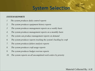 System Selection SYSTEM REPORTS 1  The system produces daily control reports 2. The system produces equipment history reports 3 The system produces management reports on a weekly basis 4. The system produces management reports on a monthly basis 5. The system can produce management reports on demand 6. The system produces reports tracking the system's backlog by craft 7. The system produces failure analysis reports 8. The system produces craft usage reports 9. The system produces budget overrun reports 10. The system reports on all uncompleted work orders by priority 