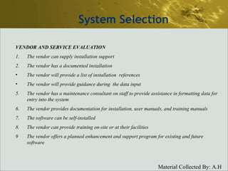 System Selection VENDOR AND SERVICE EVALUATION 1.  The vendor can supply installation support 2.  The vendor has a documented installation The vendor will provide a list of installation  references The vendor will provide guidance during  the data input 5. The vendor has a maintenance consultant on staff to provide assistance in formatting data for entry into the system 6. The vendor provides documentation for installation, user manuals, and training manuals 7. The software can be self-installed 8. The vendor can provide training on-site or at their facilities 9  The vendor offers a planned enhancement and support program for existing and future software 