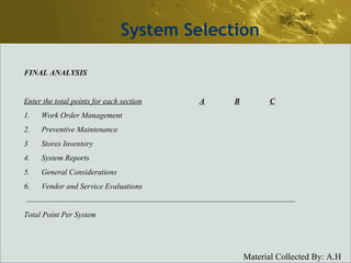 System Selection FINAL ANALYSIS Enter the total points for each section A B C 1. Work Order Management 2. Preventive Maintenance 3 Stores Inventory 4. System Reports 5. General Considerations 6. Vendor and Service Evaluations Total Point Per System 