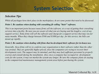 System Selection Selection Tips While all packages have their place in the marketplace, th are some points that need to be discussed. Point 1. Be cautious when dealing with consulting fir selling "their" software. This is an important point because many firms sell the software, as a way of getting their consulting services into a facility. Be sure you are aware of what you are buying and the length a. cost of any support service. Some firms will sell the software and charge for a support service that may run for many months. When they charge between $500 and $1000 per day  for this service, the bills can mount up rapidly. Point 2. Be cautious when dealing with firms that ha developed their software for in-house use. Generally, these firms will try to conform your organization to their software rather than the other way around. They are generally higher priced, since the companies are trying to recover their development costs. The support may be minimal, and they may lack sufficient personnel to properly oversee and consult during the installation. Also, once a company has recouped its  development costs for the system, it may not market the system any longer. Be sure the company plans on staying in the computerized maintenance management system area before purchasing the system. 