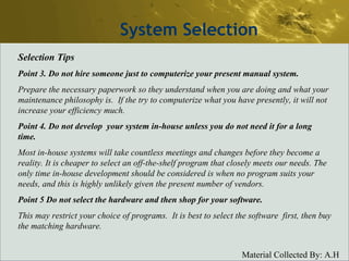 System Selection Selection Tips Point 3. Do not hire someone just to computerize your present manual system. Prepare the necessary paperwork so they understand when you are doing and what your maintenance philosophy is.  If the try to computerize what you have presently, it will not increase your efficiency much. Point 4. Do not develop  your system in-house unless you do not need it for a long time. Most in-house systems will take countless meetings and changes before they become a reality. It is cheaper to select an off-the-shelf program that closely meets our needs. The only time in-house development should be considered is when no program suits your needs, and this is highly unlikely given the present number of vendors.  Point 5 Do not select the hardware and then shop for your software. This may restrict your choice of programs.  It is best to select the software  first, then buy the matching hardware. 