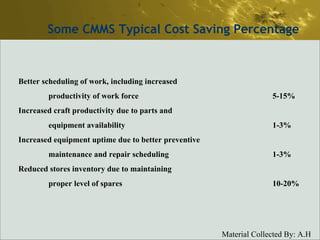 Some CMMS Typical Cost Saving Percentage Better scheduling of work, including increased productivity of work force 5-15% Increased craft productivity due to parts and equipment availability 1-3% Increased equipment uptime due to better preventive maintenance and repair scheduling 1-3% Reduced stores inventory due to maintaining proper level of spares 10-20% 