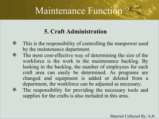 Maintenance Function ? This is the responsibility of controlling the manpower used by the maintenance department.  The most cost-effective way of determining the size of the workforce is the work in the maintenance backlog. By looking in the backlog, the number of employees for each craft area can easily be determined. As programs are changed and equipment is added or deleted from a department, the workforce can be adjusted as necessary.  The responsibility for providing the necessary tools and supplies for the crafts is also included in this area. 5. Craft Administration 