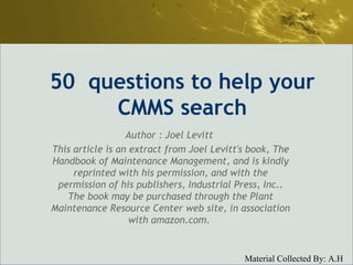 50  questions to help your CMMS search Author : Joel Levitt  This article is an extract from Joel Levitt's book, The Handbook of Maintenance Management, and is kindly reprinted with his permission, and with the permission of his publishers, Industrial Press, Inc.. The book may be purchased through the Plant Maintenance Resource Center web site, in association with amazon.com.  
